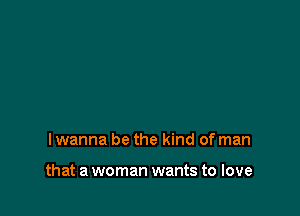 lwanna be the kind of man

that a woman wants to love