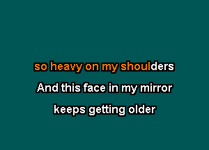 so heavy on my shoulders

And this face in my mirror

keeps getting older