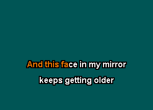 And this face in my mirror

keeps getting older