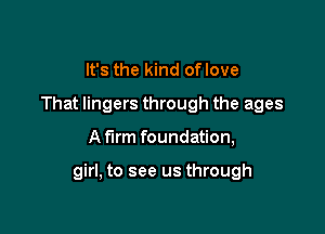 It's the kind oflove
That lingers through the ages

A firm foundation,

girl, to see us through