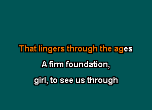 That lingers through the ages

A firm foundation,

girl, to see us through