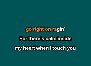 go right on ragin'

For there's calm inside

my heart when I touch you