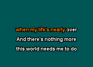 when my life's nearly over

And there's nothing more

this world needs me to do