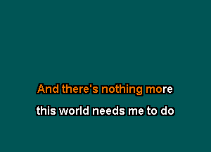 And there's nothing more

this world needs me to do