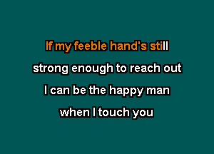 If my feeble hand's still

strong enough to reach out

I can be the happy man

when I touch you