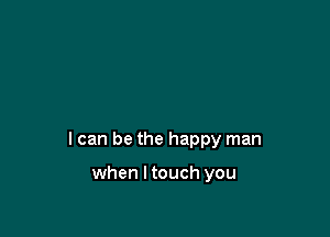 I can be the happy man

when I touch you