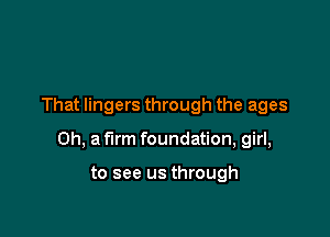 That lingers through the ages

Oh, a firm foundation, girl,

to see us through