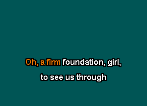 Oh, a firm foundation, girl,

to see us through