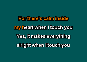 For there's calm inside

my heart when ltouch you

Yes, it makes everything

alright when I touch you