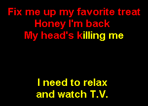 Fix me up my favorite treat
Honey I'm back
My head's killing me

I need to relax
and watch T.V.