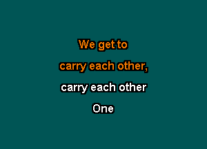 We get to

carry each other,
carry each other

One