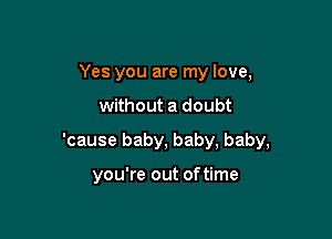 Yes you are my love,

without a doubt

'cause baby, baby, baby,

you're out of time