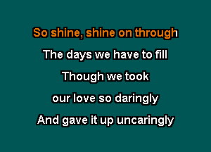So shine, shine on through
The days we have to full
Though we took

our love so daringly

And gave it up uncaringly