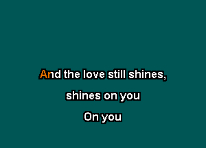 And the love still shines,

shines on you

On you
