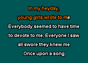 In my heyday,
young girls wrote to me

Everybody seemed to have time

to devote to me, Everyone I saw

all swore they knew me

Once upon a song