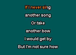 lfl never sing
another song

Or take

another bow

lwould get by

But I'm not sure how