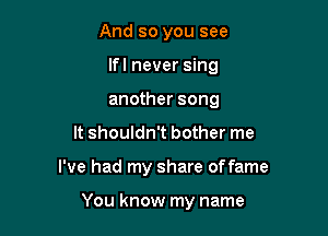 And so you see
lfl never sing
another song

It shouldn't bother me

I've had my share offame

You know my name