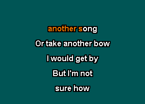 another song

Or take another bow

lwould get by

But I'm not

sure how