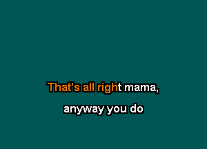 That's all right mama,

anyway you do