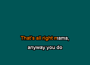 That's all right mama,

anyway you do