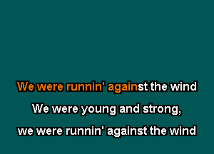 We were runnin' against the wind

We were young and strong,

we were runnin' against the wind