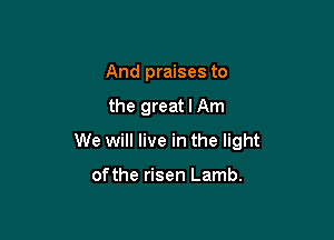 And praises to

the great I Am

We will live in the light

ofthe risen Lamb.