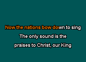 Now the nations bow down to sing

The only sound is the

praises to Christ, our King