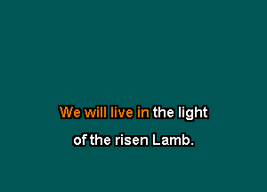 We will live in the light

ofthe risen Lamb.