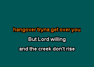 hangover tryna get over you

But Lord willing

and the creek don't rise