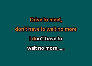 Drive to meet,

don't have to wait no more
I don't have to

wait no more ......