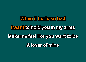 When it hurts so bad

lwant to hold you in my arms

Make me feel like you want to be

A lover of mine