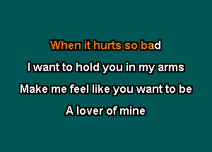 When it hurts so bad

lwant to hold you in my arms

Make me feel like you want to be

A lover of mine