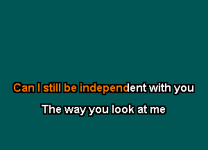 Can I still be independent with you

The way you look at me