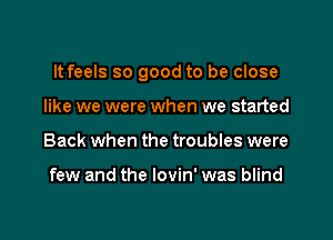 It feels so good to be close

like we were when we started
Back when the troubles were

few and the lovin' was blind