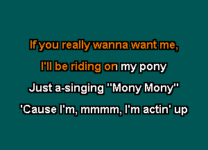 If you really wanna want me,
I'll be riding on my pony
Just a-singing Mony Mony

'Cause I'm, mmmm, I'm actin' up