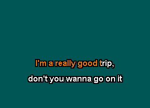 I'm a really good trip,

don't you wanna go on it