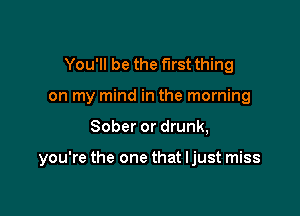 You'll be the first thing
on my mind in the morning

Sober or drunk,

you're the one that ljust miss