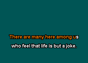 There are many here among us

who feel that life is but ajoke.