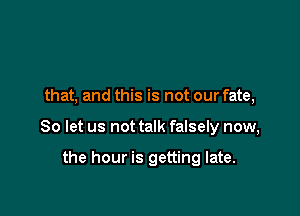 that, and this is not our fate,

So let us not talk falsely now,

the hour is getting late.