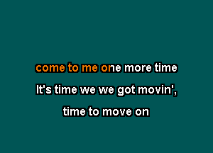 come to me one more time

It's time we we got movin',

time to move on
