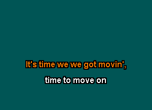 It's time we we got movin',

time to move on