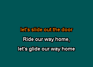 let's slide out the door

Ride our way home,

let's glide our way home