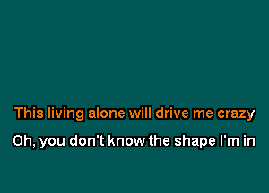 This living alone will drive me crazy

on, you don't know the shape I'm in