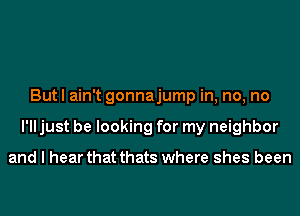 But I ain't gonnajump in, no, no
I'll just be looking for my neighbor

and I hear that thats where shes been