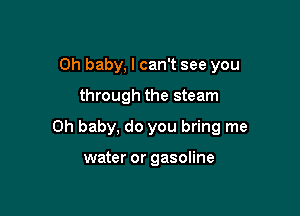 Oh baby, I can't see you

through the steam

Oh baby, do you bring me

water or gasoline