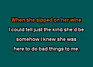 When she sipped on her wine
I could telljust the kind she'd be

somehowl knew she was

here to do bad things to me.