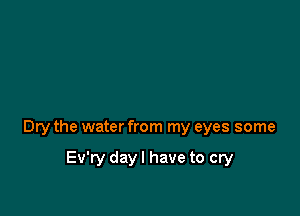 Dry the water from my eyes some

Ev'ry day I have to cry