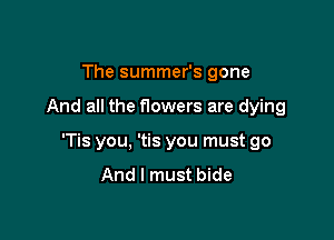 The summer's gone

And all the nowers are dying

'Tis you, 'tis you must go
And I must bide