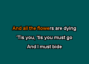 And all the nowers are dying

'Tis you, 'tis you must go
And I must bide