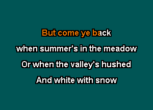 But come ye back

when summer's in the meadow

Or when the valley's hushed

And white with snow